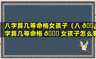 八字算几等命格女孩子（八 🌿 字算几等命格 🍀 女孩子怎么看）